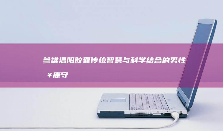 参雄温阳胶囊：传统智慧与科学结合的男性健康守护者